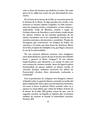 56
ción es fruto del instante que disfruta el artista. En cada
pieza de la vajilla hay restos de una diversidad de emo-
ciones.
En el barro de la fuente de la Gila se concentra parte de
la historia de la Sierra. Si algo peculiar nos resalta a los
serranos es nuestro espíritu acogedor. La Gila serrana -
antes de traspasar mares y continentes- se hace minera y
andevaleña: verde de Riotinto, marrón y negro de
Calañas, blanco de Santelmo y azul cobalto venido desde
las afueras. Colores de las entrañas profundas de las
minas, mezclados con la luz superficial, mucha luz, de
nuestros encinares, alcornocales y castañales. Tinajas de
Cortegana, que contuvieron -en tiempos de Colón- las
chacinas y el tocino que iban hasta las Américas. Barro
de la Gila, receptor de múltiples ecos, que llegó a alcanzar
la voz de la universalidad.
No son nuestros alfareros serranos unos mojigatos,
unos disimuladores; a pesar de que la técnica del vidriado
basto y grosero se llame “mogate”. Sí son artistas
improvisadores, que derraman a su antojo el color con
una cuchara de cazoleta cortada. Antes de lograr la plena
luminosidad, las piezas sufrirán un primer cocido, el
sococho. ¡Cuánto arabismo encierran los alfares de
Fuentevieja! ¡Cuánta lírica derramada cucharada a
cucharada!
Con la parsimonia de cualquier acto litúrgico, chorrea
el líquido sobre un goterón blanco, centrado en medio del
plato emplomado. Gira y gira con movimientos interiores,
tal como si fuese el planeta Tierra rotando sobre sí, y
aparece la estela difusa que colma de belleza al barro de
la fuente de la Gila. Mil grados avisan de que -con la
segunda cocción- ha llegado el séptimo día, el instante
sublime de mostrar al mundo la maravillosa creación.
Octubre, 2021
 