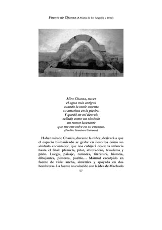 57
Fuente de Chanza (A María de los Ángeles y Pepe)
Miro Chanza, nacer
el agua más antigua
cuando la tarde ostenta
su amatista en la piedra.
Y quedó en mi desvelo
sellado como un símbolo
un rumor lacerante
que me envuelve en su encanto.
(Pueblo. Francisco Carrasco)
Haber mirado Chanza, durante la niñez, derivará a que
el espacio humanizado se grabe en nosotros como un
símbolo encantador, que nos cobijará desde la infancia
hasta el final: plazuela, pilar, abrevadero, lavaderos y
pilón. Luego, paisaje, rumores, literatura, historia,
dibujantes, pintores, pueblo… Mármol esculpido en
fuente de vida: ancha, simétrica y apoyada en dos
hombreras. La fuente no coincide con la idea de Machado
 