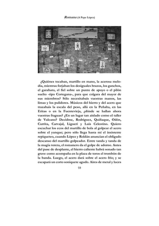59
Romana (A Pepe López)
¿Quiénes tocaban, martillo en mano, la acerosa melo-
día, mientras forjaban los desiguales brazos, los ganchos,
el garabato, el fiel sobre un punto de apoyo o el pilón
suelto -tipo Cortegana-, para que colgara del mayor de
sus miembros? Sólo necesitabais vuestras manos, las
limas y los pulidores. Músicos del hierro y del acero que
trazabais la escala del peso, allá en la Peñalta, en las
Eritas o en la Fuentevieja, ¿dónde se hallan ahora
vuestras fraguas? ¿En un lugar tan aislado como el taller
de Vulcano? Decidme, Rodríguez, Quiñaque, Odón,
Currita, Carvajal, Ligueri y Luis Celestino. Quiero
escuchar los ecos del martillo de bola al golpear el acero
sobre el yunque; pero sólo llega hasta mí el insistente
repiqueteo, cuando López y Roldán anuncian el obligado
descanso del martillo golpeador. Entre tanda y tanda de
la magia torera, el romanero da el golpe de adorno. Antes
del pase de desplante, el hierro caliente habrá sonado tan
grave como acompaña en la plaza de toros el trombón de
la banda. Luego, el acero dará sobre el acero frío; y se
escapará un corto soniquete agudo. Aires de metal y luces
 