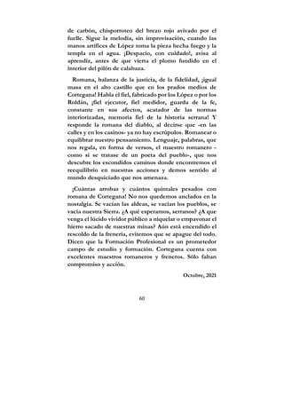 60
de carbón, chisporroteo del brezo rojo avivado por el
fuelle. Sigue la melodía, sin improvisación, cuando las
manos artífices de López toma la pieza hecha fuego y la
templa en el agua. ¡Despacio, con cuidado!, avisa al
aprendiz, antes de que vierta el plomo fundido en el
interior del pilón de calabaza.
Romana, balanza de la justicia, de la fidelidad, ¡igual
masa en el alto castillo que en los prados medios de
Cortegana! Habla el fiel, fabricado por los López o por los
Roldán, ¡fiel ejecutor, fiel medidor, guarda de la fe,
constante en sus afectos, acatador de las normas
interiorizadas, memoria fiel de la historia serrana! Y
responde la romana del diablo, al decirse que -en las
calles y en los casinos- ya no hay escrúpulos. Romanear o
equilibrar nuestro pensamiento. Lenguaje, palabras, que
nos regala, en forma de versos, el maestro romanero -
como si se tratase de un poeta del pueblo-, que nos
descubre los escondidos caminos donde encontremos el
reequilibrio en nuestras acciones y demos sentido al
mundo desquiciado que nos amenaza.
¡Cuántas arrobas y cuántos quintales pesados con
romana de Cortegana! No nos quedemos anclados en la
nostalgia. Se vacían las aldeas, se vacían los pueblos, se
vacía nuestra Sierra. ¿A qué esperamos, serranos? ¿A que
venga el lúcido vividor público a niquelar o empavonar el
hierro sacado de nuestras minas? Aún está encendido el
rescoldo de la frenería, evitemos que se apague del todo.
Dicen que la Formación Profesional es un prometedor
campo de estudio y formación. Cortegana cuenta con
excelentes maestros romaneros y freneros. Sólo faltan
compromiso y acción.
Octubre, 2021
 