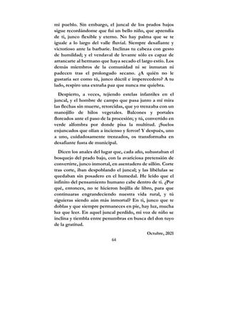 64
mi pueblo. Sin embargo, el juncal de los prados bajos
sigue recordándome que fui un bello niño, que aprendía
de ti, junco flexible y eterno. No hay palma que se te
iguale a lo largo del valle fluvial. Siempre desafiante y
victorioso ante la barbarie. Inclinas tu cabeza con gesto
de humildad; y el vendaval de levante sólo es capaz de
arrancarte al hermano que haya secado el largo estío. Los
demás miembros de la comunidad ni se inmutan ni
padecen tras el prolongado secano. ¿A quién no le
gustaría ser como tú, junco dúctil e imperecedero? A tu
lado, respiro una extraña paz que nunca me quiebra.
Despierto, a veces, tejiendo estelas infantiles en el
juncal, y el hombre de campo que pasa junto a mí mira
las flechas sin muerte, retorcidas, que yo trenzaba con un
manojillo de hilos vegetales. Balcones y portales
floreados ante el paso de la procesión; y tú, convertido en
verde alfombra por donde pisa la multitud. ¡Suelos
enjuncados que olían a incienso y fervor! Y después, uno
a uno, cuidadosamente trenzados, os transformaba en
desafiante fusta de municipal.
Dicen los anales del lugar que, cada año, subastaban el
bosquejo del prado bajo, con la avariciosa pretensión de
convertirte, junco inmortal, en asentadero de sillón. Corte
tras corte, iban despoblando el juncal; y las libélulas se
quedaban sin posadero en el humedal. He leído que el
infinito del pensamiento humano cabe dentro de ti. ¿Por
qué, entonces, no te hicieron hojilla de libro, para que
continuaras engrandeciendo nuestra vida rural, y tú
siguieras siendo aún más inmortal? En ti, junco que te
doblas y que siempre permaneces en pie, hay luz, mucha
luz que leer. En aquel juncal perdido, mi voz de niño se
inclina y tiembla entre penumbras en busca del don tuyo
de la gratitud.
Octubre, 2021
 