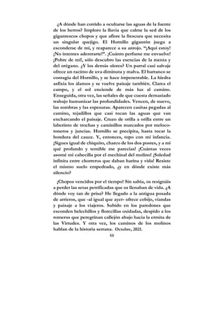 66
¿A dónde han corrido a ocultarse las aguas de la fuente
de los berros? Imploro la lluvia que calme la sed de los
gigantescos chopos y que aflore la frescura que necesita
un singular quejigo. El Hornillo gigantón juega a
esconderse de mí, y reaparece a su antojo. “¡Aquí estoy!
¡No intentes adentrarte!”. ¡Cuánto perfume me envuelve!
¡Pobre de mí!, sólo descubro las esencias de la menta y
del orégano. ¿Y los demás olores? Un parral casi salvaje
ofrece un racimo de uva diminuta y malva. El barranco se
contagia del Hornillo, y se hace impenetrable. La hiedra
asfixia los álamos y se vuelve paisaje también. Clarea el
campo, y el sol enciende de más luz al camino.
Enseguida, otra vez, las señales de que cuesta demasiado
trabajo humanizar las profundidades. Vencen, de nuevo,
las sombras y las espesuras. Aparecen casitas pegadas al
camino, tejadillos que casi tocan las aguas que van
encharcando el paisaje. Cruzo de orilla a orilla entre un
laberinto de trochas y caminillos marcados por meloco-
toneros y juncias. Hornillo se precipita, hasta tocar la
hondura del cauce. Y, entonces, topo con mi infancia.
¡Sigues igual de chiquito, charco de los dos postes, y a mí
qué profundo y temible me parecías! ¡Cuántas veces
asomé mi cabecilla por el mechinal del molino! ¡Soledad
infinita entre chorreros que daban harina y vida! Resiste
el mismo suelo empedrado, ¿y en dónde existe más
silencio?
¡Chopos vencidos por el tiempo! Sin sabia, os resignáis
a perder las setas petrificadas que os llenaban de vida. ¿A
dónde voy tan de prisa? He llegado a la antigua posada
de arrieros, que -al igual que ayer- ofrece cobijo, viandas
y paisaje a los viajeros. Subido en los paredones que
esconden helechillos y florecillas oxidadas, despido a los
romeros que peregrinan callejón abajo hacia la ermita de
las Virtudes. Y otra vez, los caminos de los molinos
hablan de la historia serrana. Octubre, 2021.
 