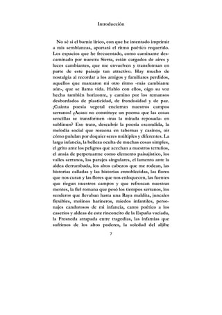 7
Introducción
No sé si el barniz lírico, con que he intentado imprimir
a mis semblanzas, aportará el ritmo poético requerido.
Los espacios que he frecuentado, como caminante des-
caminado por nuestra Sierra, están cargados de aires y
luces cambiantes, que me envuelven y transforman en
parte de este paisaje tan atractivo. Hay mucho de
nostalgia al recordar a los amigos y familiares perdidos,
aquellos que marcaron mi otro ritmo -más cambiante
aún-, que se llama vida. Hablo con ellos, oigo su voz
hecha también horizonte, y camino por los remansos
desbordados de plasticidad, de frondosidad y de paz.
¡Cuánta poesía vegetal encierran nuestros campos
serranos! ¿Acaso no constituye un poema que las cosas
sencillas se transformen -tras la mirada reposada- en
sublimes? Eso trato, descubrir la poesía escondida, la
melodía social que resuena en tabernas y casinos, oír
cómo pululan por doquier seres múltiples y diferentes. La
larga infancia, la belleza oculta de muchas cosas simples,
el grito ante los peligros que acechan a nuestros terruños,
el ansia de perpetuarme como elemento paisajístico, los
valles serranos, los parajes singulares, el lamento ante la
aldea derrumbada, los altos cabezos que me rodean, las
historias calladas y las historias ennoblecidas, las flores
que nos curan y las flores que nos enloquecen, las fuentes
que riegan nuestros campos y que refrescan nuestras
mentes, la fiel romana que pesó los tiempos serranos, los
senderos que llevaban hasta una Raya maldita, juncales
flexibles, molinos harineros, miedos infantiles, perso-
najes candorosos de mi infancia, canto poético a los
caseríos y aldeas de este rinconcito de la España vaciada,
la Fresneda atrapada entre tragedias, las infamias que
sufrimos de los altos poderes, la soledad del aljibe
 