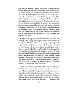 70
sus rarezas. Quizás, fueran -malvada e intencionada-
mente- tildados con los nombres del fruto de la encina,
de pájaro perdiz, de saltamontes gañafote, de unificador
de Italia, de tocino hecho manteca, de ave carroñera…
Ahí estaban decenas de estos hombres, que no habían
sido ni alcalde ni nada, sino adultos que bailaban la boina
al compás de sus incontrolados nervios, o que arrastraban
un carrillo con ruedas radiadas de hierro o que mostraban
las consecuencias del heroico acto de haber intentado
calzar un camión con uno de sus pies. Y ni siquiera eran
reconocidos como mutilados de guerra, mientras roda-
ban barriles de vino Carrizo, bebían vinagre o respondían
con el lanzamiento de pedruscos a los zagales que
jugaban a la mofa.
A algunos de aquellos extraños seres los recuerdo con
nostalgia. Sin reloj y sin comprender los movimientos de
las agujas, el hombrecillo que se encogía bajo su gorrilla
y que tendía una de sus manos me decía con exactitud si
ya era hora de volver a casa. Otras veces, le preguntaba
sin venir a qué “¿Qué hora es, Manolito?”. Y él complacía
mi capricho con la misma dulzura de un hombre de bien.
Aún no he descifrado los misterios de aquel ser de mirada
bobalicona y perdida, que babeaba unos sonidos indes-
criptibles alrededor de cualquier bombilla encendida.
¿De dónde procedería su atracción hacia la luz artificial?
¿En qué libro de ciencia se explica que una bombilla
fundida puede calmar tanta tristeza?
Ya no encuentro esa candidez en las calles del pueblo.
No obstante, cruzo entre hombres y mujeres que viven
una odiosa orfandad, compartida calladamente con un
cigarrillo medio apagado y un caminar huidizo de manos
atadas a las espaldas. Nadie sabe adónde van, y ningún
niño se acerca a preguntar qué motivos les arrastraron
hasta topar con el muro de la soledad. Octubre, 2021
 