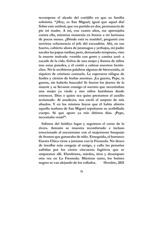 76
recompone el alzado del cortijillo en que su familia
subsistía. “¡Hoy, es San Miguel; igual que aquel día!
Sobre este umbral, que ves partido en dos, permanecía de
pie mi madre. A mí, con cuatro años, me apretujaba
contra ella, mientras mantenía en brazos a mi hermana
de pocos meses. ¿Dónde está tu marido?, preguntó con
nerviosa vehemencia el jefe del escuadrón. Ahí, en ese
huerto, cubierto ahora de jaramagos y yerbajos, mi padre
sacaba las papas tardías; pero, demasiado temprano, vino
la muerte malvada -vestida con gorro y camisa azul- a
sacarle de la vida. Gritos de una mujer y llantos de niños
tras estas paredes, y él corrió a calmar nuestros berrin-
ches. No le recibieron palabras algunas de bienvenida, ni
siquiera de cristiano consuelo. Le esperaron ráfagas de
fusiles y cientos de burlas asesinas. ¡La guerra, Pepe, la
guerra, sin haberla buscado! Se fueron los jinetes de la
muerte y se llevaron consigo el socorro que necesitaban
una mujer ya viuda y tres niños huérfanos desde
entonces. Dios o quien sea quiso prestarnos el auxilio
reclamado. Al atardecer, nos envió el amparo de mis
abuelos. Y en los mismos hoyos que él había abierto
aquella mañana de San Miguel sepultaron su acribillado
cuerpo. Sé que apuro ya mis últimos días. ¡Pepe,
necesitaba venir!”.
Salimos del fatídico lugar y seguimos el curso de la
rivera. Antonio se muestra reconfortado e incluso
emocionado al encontrarse con el majestuoso bosquejo
de fresnos que garateaba de niño. Enseguida, el barranco
Guerra Chica viene a juntarse con la Fresneda. No deseo
de insuflar más congoja al amigo, y callo las penurias
sufridas por los ciento cincuenta fugitivos que se
ampararon allí. Hambruna, miedos, tiros y desamparo
otra vez en La Fresneda. Mientras tanto, los buitres
negros se van alejando de los collados. Octubre, 2021
 