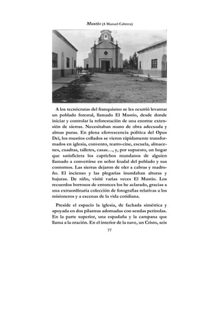 77
Mustio (A Manuel Cabrera)
A los tecnócratas del franquismo se les ocurrió levantar
un poblado forestal, llamado El Mustio, desde donde
iniciar y controlar la reforestación de una enorme exten-
sión de sierras. Necesitaban mano de obra adecuada y
almas puras. En plena efervescencia política del Opus
Dei, los mustios collados se vieron rápidamente transfor-
mados en iglesia, convento, teatro-cine, escuela, almace-
nes, cuadras, talleres, casas…, y, por supuesto, un hogar
que satisficiera los caprichos mundanos de alguien
llamado a convertirse en señor feudal del poblado y sus
contornos. Las sierras dejaron de oler a cabras y madro-
ño. El incienso y las plegarias inundaban alturas y
bajuras. De niño, visité varias veces El Mustio. Los
recuerdos borrosos de entonces los he aclarado, gracias a
una extraordinaria colección de fotografías relativas a los
misioneros y a escenas de la vida cotidiana.
Preside el espacio la iglesia, de fachada simétrica y
apoyada en dos pilastras adornadas con sendas perinolas.
En la parte superior, una espadaña y la campana que
llama a la oración. En el interior de la nave, un Cristo, seis
 