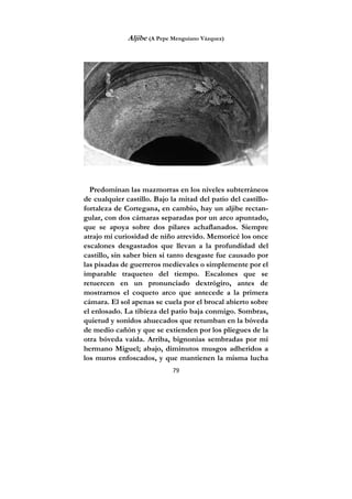 79
Aljibe (A Pepe Menguiano Vázquez)
Predominan las mazmorras en los niveles subterráneos
de cualquier castillo. Bajo la mitad del patio del castillo-
fortaleza de Cortegana, en cambio, hay un aljibe rectan-
gular, con dos cámaras separadas por un arco apuntado,
que se apoya sobre dos pilares achaflanados. Siempre
atrajo mi curiosidad de niño atrevido. Memoricé los once
escalones desgastados que llevan a la profundidad del
castillo, sin saber bien si tanto desgaste fue causado por
las pisadas de guerreros medievales o simplemente por el
imparable traqueteo del tiempo. Escalones que se
retuercen en un pronunciado dextrógiro, antes de
mostrarnos el coqueto arco que antecede a la primera
cámara. El sol apenas se cuela por el brocal abierto sobre
el enlosado. La tibieza del patio baja conmigo. Sombras,
quietud y sonidos ahuecados que retumban en la bóveda
de medio cañón y que se extienden por los pliegues de la
otra bóveda vaída. Arriba, bignonias sembradas por mi
hermano Miguel; abajo, diminutos musgos adheridos a
los muros enfoscados, y que mantienen la misma lucha
 