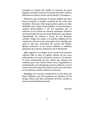 8
centrado en el patio del castillo, la artesanía de mano
popular, el molino aceitero, la leyenda del yelmo cabezo,
lobeznos en la plaza, reja de cárcel, Aroche y Cortegana…
Eslabones que conforman el camino infinito que lleve
hasta encontrar la sencilla eternidad de las cosas más
humildes. Hacerme árbol imperecedero, pleno de vida,
fertilidad y paz. Topar -hecho palabra- con los hombres y
mujeres desvencijados o con los lugareños que se
enriscan en las crestas de nuestras montañas. Serranos
que trascienden los recovecos que habitaron y que siguen
expandiendo los ánimos a través de sus dilatados
sentidos. Palpar las manos y la palabra solidaria de los
cortijeros; y ofrecer la mía como grito ante la desidia que
mata la vida que atesoraban los montes del Hurón.
Quejas lastimeras en las sierras solitarias y malditas;
preguntas que esperan respuestas tras la desolación.
¡Qué sugestivo es indagar en los secretos de nuestros
cabezos! Allí, se abre el espíritu delante de las cosas
asilvestradas y sin amo. Entonces, encajo en el entorno.
A veces, enloquecido por los colores que adornan las
umbrías, ¡una sana locura! Otras veces, boquiabierto y
ensimismado con la liturgia de nuestros alfareros o con el
eterno manar de la fuente de Chanza, antes de convertirse
en río inmenso, salado, atlántico y universal.
Despliego mis sinceros sentimientos en este libro que
llamo Palabras, que bien pudieran ser palabras de mi
tiempo. Deseo que ellas reconforten al lector, cuando se
sienta matorral deshumanizado.
El autor
 