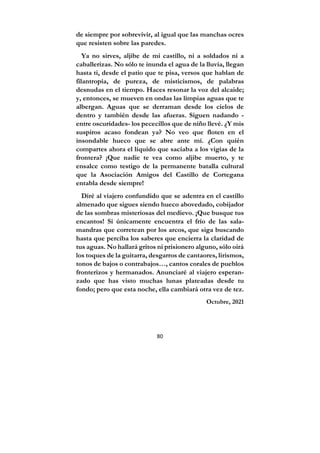 80
de siempre por sobrevivir, al igual que las manchas ocres
que resisten sobre las paredes.
Ya no sirves, aljibe de mi castillo, ni a soldados ni a
caballerizas. No sólo te inunda el agua de la lluvia, llegan
hasta ti, desde el patio que te pisa, versos que hablan de
filantropía, de pureza, de misticismos, de palabras
desnudas en el tiempo. Haces resonar la voz del alcaide;
y, entonces, se mueven en ondas las limpias aguas que te
albergan. Aguas que se derraman desde los cielos de
dentro y también desde las afueras. Siguen nadando -
entre oscuridades- los pececillos que de niño llevé. ¿Y mis
suspiros acaso fondean ya? No veo que floten en el
insondable hueco que se abre ante mí. ¿Con quién
compartes ahora el líquido que saciaba a los vigías de la
frontera? ¡Que nadie te vea como aljibe muerto, y te
ensalce como testigo de la permanente batalla cultural
que la Asociación Amigos del Castillo de Cortegana
entabla desde siempre!
Diré al viajero confundido que se adentra en el castillo
almenado que sigues siendo hueco abovedado, cobijador
de las sombras misteriosas del medievo. ¡Que busque tus
encantos! Si únicamente encuentra el frío de las sala-
mandras que corretean por los arcos, que siga buscando
hasta que perciba los saberes que encierra la claridad de
tus aguas. No hallará gritos ni prisionero alguno, sólo oirá
los toques de la guitarra, desgarros de cantaores, lirismos,
tonos de bajos o contrabajos…, cantos corales de pueblos
fronterizos y hermanados. Anunciaré al viajero esperan-
zado que has visto muchas lunas plateadas desde tu
fondo; pero que esta noche, ella cambiará otra vez de tez.
Octubre, 2021
 