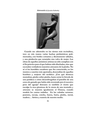 81
Artesanía (A Juanita Galindo)
Cuando me adentraba en las sierras más recónditas,
tuve en mis manos varias hachas prehistóricas puli-
mentadas, con bordes cortantes y diestramente tallados,
y una piedrecita que semejaba una vulva de mujer. Las
obras de aquellos anónimos artistas no sólo cumplían con
el fin práctico para el que habían sido diseñadas, sino que
esconden verdaderos maestros artesanos de la piedra. No
sé si los humildes creadores que iba conociendo, en los
montes y caseríos más apartados, descendían de aquellos
hombres y mujeres del neolítico. ¡Con qué destreza
montaban, piedra sobre piedra, hasta cerrar la bóveda de
una paridera o cómo desembragaban el paredón de una
cerca de ganado que había sido reventado por el excesivo
peso del aguaje! Artesano es también el viento que
esculpe la roca pizarrosa de la cresta de una montaña y
artesano se muestra igualmente el Chanza, cuando
modela los cantos rodados. En las cañadas serranas:
pastores, navaja, corcho, hueso, barro, piedra, metal,
madera… Artista y materia de nuestro medio.
 