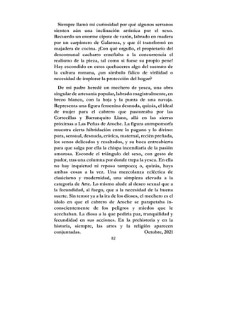 82
Siempre llamó mi curiosidad por qué algunos serranos
sienten aún una inclinación artística por el sexo.
Recuerdo un enorme cipote de varón, labrado en madera
por un carpintero de Galaroza, y que él transformó en
majadera de cocina. ¡Con qué orgullo, el propietario del
descomunal cacharro enseñaba a la concurrencia el
realismo de la pieza, tal como si fuese su propio pene!
Hay escondido en estos quehaceres algo del sustrato de
la cultura romana, ¿un símbolo fálico de virilidad o
necesidad de implorar la protección del hogar?
De mi padre heredé un mechero de yesca, una obra
singular de artesanía popular, labrado magistralmente, en
brezo blanco, con la hoja y la punta de una navaja.
Representa una figura femenina desnuda, quizás, el ideal
de mujer para el cabrero que pastoreaba por las
Cortecillas y Barranquito Llano, allá en las sierras
próximas a Las Peñas de Aroche. La figura antropomorfa
muestra cierta hibridación entre lo pagano y lo divino:
pura, sensual, desnuda, erótica, maternal, recién preñada,
los senos delicados y resaltados, y su boca entreabierta
para que salga por ella la chispa incendiaria de la pasión
amorosa. Esconde el triángulo del sexo, con gesto de
pudor, tras una columna por donde trepa la yesca. En ella
no hay inquietud ni reposo tampoco; o, quizás, haya
ambas cosas a la vez. Una mezcolanza ecléctica de
clasicismo y modernidad, una simpleza elevada a la
categoría de Arte. Lo mismo alude al deseo sexual que a
la fecundidad, al fuego, que a la necesidad de la buena
suerte. Sin temor ya a la ira de los dioses, el mechero es el
ídolo en que el cabrero de Aroche se parapetaba in-
conscientemente de los peligros y miedos que le
acechaban. La diosa a la que pediría paz, tranquilidad y
fecundidad en sus acciones. En la prehistoria y en la
historia, siempre, las artes y la religión aparecen
conjuntadas. Octubre, 2021
 