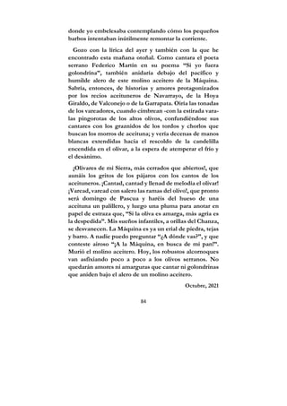 84
donde yo embelesaba contemplando cómo los pequeños
barbos intentaban inútilmente remontar la corriente.
Gozo con la lírica del ayer y también con la que he
encontrado esta mañana otoñal. Como cantara el poeta
serrano Federico Martín en su poema “Si yo fuera
golondrina”, también anidaría debajo del pacífico y
humilde alero de este molino aceitero de la Máquina.
Sabría, entonces, de historias y amores protagonizados
por los recios aceituneros de Navarrayo, de la Hoya
Giraldo, de Valconejo o de la Garrapata. Oiría las tonadas
de los vareadores, cuando cimbrean -con la estirada vara-
las pingorotas de los altos olivos, confundiéndose sus
cantares con los graznidos de los tordos y chorlos que
buscan los morros de aceituna; y vería decenas de manos
blancas extendidas hacia el rescoldo de la candelilla
encendida en el olivar, a la espera de atemperar el frío y
el desánimo.
¡Olivares de mi Sierra, más cerrados que abiertos!, que
aunáis los gritos de los pájaros con los cantos de los
aceituneros. ¡Cantad, cantad y llenad de melodía el olivar!
¡Varead, varead con salero las ramas del olivo!, que pronto
será domingo de Pascua y haréis del hueso de una
aceituna un palillero, y luego una pluma para anotar en
papel de estraza que, “Si la oliva es amarga, más agria es
la despedida”. Mis sueños infantiles, a orillas del Chanza,
se desvanecen. La Máquina es ya un erial de piedra, tejas
y barro. A nadie puedo preguntar “¿A dónde vas?”, y que
conteste airoso “¡A la Máquina, en busca de mi pan!”.
Murió el molino aceitero. Hoy, los robustos alcornoques
van asfixiando poco a poco a los olivos serranos. No
quedarán amores ni amarguras que cantar ni golondrinas
que aniden bajo el alero de un molino aceitero.
Octubre, 2021
 