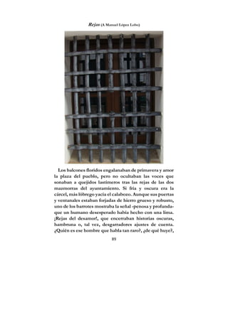 89
Rejas (A Manuel López Lobo)
Los balcones floridos engalanaban de primavera y amor
la plaza del pueblo, pero no ocultaban las voces que
sonaban a quejidos lastimeros tras las rejas de las dos
mazmorras del ayuntamiento. Si fría y oscura era la
cárcel, más lóbrego yacía el calabozo. Aunque sus puertas
y ventanales estaban forjadas de hierro grueso y robusto,
uno de los barrotes mostraba la señal -penosa y profunda-
que un humano desesperado había hecho con una lima.
¡Rejas del desamor!, que encerraban historias oscuras,
hambruna o, tal vez, desgarradores ajustes de cuenta.
¿Quién es ese hombre que habla tan raro?, ¿de qué huye?,
 
