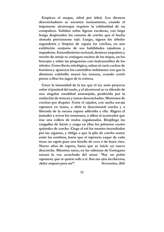 92
Empieza el ataque, árbol por árbol. Los diestros
descorchadores se socorren mutuamente, cuando el
imponente alcornoque requiere la solidaridad de un
compañero. Subidos sobre ligeras escaleras, con larga
hurga desprenden los canutos de corcho que el hacha
alunada previamente rajó. Luego, siguen los árboles
segunderos y limpian de zapata las corchas, en una
exhibición conjunta de sus habilidades rajadoras y
trepadoras. Entendimiento racional, destreza trepadora y
mucho de arrojo se conjugan encima de las trepas, en los
horcajos y sobre las pingorotas casi inalcanzables de los
árboles. Como lluvia mitológica, saltan al vacío cachos de
bornizos y aparecen los caminillos ondulantes con que la
diminuta culebrilla marcó los troncos, cuando corrió
presta a libar los jugos de la corteza.
Crece la intensidad de la luz que el rey astro proyecta
sobre el pastizal del suelo, y el alcornocal se va tiñendo de
una singular tonalidad anaranjada, producida por la
oxidación de troncos y ramas descorchadas. Montones de
corchas por doquier. Corre el rajador, con ancha navaja
taponera en mano, a abrir la descomunal corcha y a
liberarla de la oscura zapata adherida a ella. Aligera el
juntador a avivar los montones, a silbar al acarreador que
trae una collera de mulos engalanados. Despliega las
cangallas de hierro y carga en ellas los primeros cuatro
quintales de corcho. Ciega el sol los montes incendiados
por las cigarras, y obliga a que la pila de corcho sestee
entre las sombras, hasta que el taponero saque de cada
trozo un tapón para una botella de cava o de buen vino.
Nueve años de espera, hasta que se inicie un nuevo
descorche. Mientras tanto, en las tabernas de Cortegana
sonará la voz acorchada del amor: “Soy un pobre
taponero, que te quiere sólo a ti. Son tus ojos hechiceros,
dulce amparo para mí”. Noviembre, 2021
 