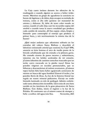 98
La Caja canta incluso durante los silencios de la
madrugada o cuando alguien se acerca a beber ávida-
mente. Mientras un grupo de aguadoras la convierte en
fuente de lágrimas y de dolor, deja escapar su melodía de
ternura, como si ella sólo quisiese ser manantial de
amores y dulzuras. Sí, debe de tener color rosado su
cantar, cuando el caño deja caer los recuerdos sepias del
arrabal o cuando toma la nueva tonalidad que produce
cada cambio de estación. ¡El liso espejo -claro, limpio y
húmedo- para contemplar el sonrojo que produce el
primer beso, y reír nerviosamente la misma risa de la
fuente!
¿Qué mejor andanza que adentrarse solitario en las
entrañas del cabezo Santa Bárbara y descubrir el
laborioso entramado arterial que sustenta La Caja? 1898,
anuncia en letra borrosa el arco de medio punto de la
bóveda achafranada que da entrada a la primera gavia.
He contado cientos de pasos oscuros y subterráneos,
mientras oía los latidos acelerados de mi corazón.
¡Cuánto laberinto de caminos estrechos marcados por un
techo curvo excavado en la piedra tosca! Giran las
paredes vírgenes en recodos pronunciados, que se
bifurcan y desconciertan al curioso aventurero. ¿Cuántos
topos harían falta hasta haber agujereado centenares de
metros en busca del agua bendita? Gotean el techo y las
paredes lluvia de Zeus. La luz de la linterna frontal me
regala un tesoro mineral polícromo. Escojo un verde
húmedo laminado en tela de pedregal. Admiro embele-
sado tanta abstracción escondida. Llevo más de una hora
metido en los interiores de la gran pinacoteca de Santa
Bárbara. Con dudas, inicio el regreso a la luz de la
Peñalta. El caminante oye el mismo cantar de siempre y
bebe -a sorbos- del agua más fina. Noviembre, 2021
 