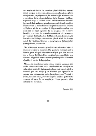 12
esta noche de lluvia de estrellas. ¡Qué difícil es descri-
birte!, porque tú te exteriorizas con un clasicismo pleno
de equilibrio, de proporción, de armonía; yo diría que con
el mestizaje de la sabiduría latina de la fiquera y del ben-
a que nos trajo la cultura árabe. Eres híbrida de saberes.
En tu soledad reclamas aquel mundo utópico alejandrino
encerrado en la Biblioteca que el gran macedonio levantó
en Egipto. Me he acercado a ti, higuera del castañar, con
intención de leer algunas de las páginas de tu libro.
Acaricio la textura de tu savia ascendente tal como toco
un volumen de Machado o de Muñoz Rojas. Entonces, tú
devuelves mi halago en forma de plasticidad, de frondo-
sidad, de vitalidad. Gracias te doy, higuera del castañar,
por regalarme tu cortesía.
No sé cuántos hombres y mujeres se acercaron hasta ti
ni con qué ojos te miraron. Me gustaría conocer qué te
dijeron, pero sé que son secretos tuyos que sólo revelas
con la forma del higo. Bajo tus pies habrá desfilado una
colmena de gentes de mil leches que ni siquiera te habrán
ofrecido el regalo de la palabra.
Me cuesta abandonar tanta poesía vegetal trenzada con
versos tan exuberantes en el laberinto de tu ramaje o en
tu limpio tronco. Te dejo enraizado en tu trono de piedra,
mimado por una mujer y un hombre que aprecian los
valores que tú rezumas todas las primaveras. Vendrá el
otoño, sudarás hojas, pero no dejarás caer ni gota de tu
encanto ni letra de tu sabiduría. Hasta pronto, árbol
sublime del castañar.
Agosto, 2021
 