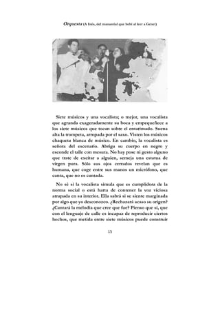 15
Orquesta (A Inés, del manantial que bebí al leer a Genet)
Siete músicos y una vocalista; o mejor, una vocalista
que agranda exageradamente su boca y empequeñece a
los siete músicos que tocan sobre el entarimado. Suena
alta la trompeta, arropada por el saxo. Visten los músicos
chaqueta blanca de músico. En cambio, la vocalista es
señora del escenario. Abriga su cuerpo en negro y
esconde el talle con mesura. No hay pose ni gesto alguno
que trate de excitar a alguien, semeja una estatua de
virgen pura. Sólo sus ojos cerrados revelan que es
humana, que coge entre sus manos un micrófono, que
canta, que no es cantada.
No sé si la vocalista simula que es cumplidora de la
norma social o está harta de contener la voz viciosa
atrapada en su interior. Ella sabrá si se siente marginada
por algo que yo desconozco. ¿Rechazará acaso su origen?
¿Cantará la melodía que cree que fue? Pienso que sí, que
con el lenguaje de calle es incapaz de reproducir ciertos
hechos, que metida entre siete músicos puede construir
 