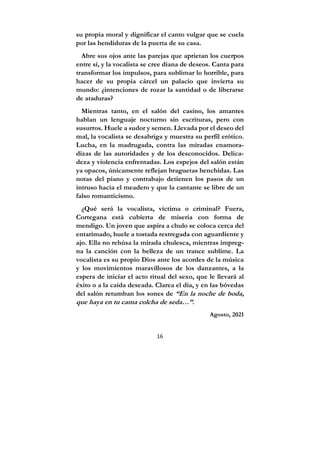 16
su propia moral y dignificar el canto vulgar que se cuela
por las hendiduras de la puerta de su casa.
Abre sus ojos ante las parejas que aprietan los cuerpos
entre sí, y la vocalista se cree diana de deseos. Canta para
transformar los impulsos, para sublimar lo horrible, para
hacer de su propia cárcel un palacio que invierta su
mundo: ¿intenciones de rozar la santidad o de liberarse
de ataduras?
Mientras tanto, en el salón del casino, los amantes
hablan un lenguaje nocturno sin escrituras, pero con
susurros. Huele a sudor y semen. Llevada por el deseo del
mal, la vocalista se desabriga y muestra su perfil erótico.
Lucha, en la madrugada, contra las miradas enamora-
dizas de las autoridades y de los desconocidos. Delica-
deza y violencia enfrentadas. Los espejos del salón están
ya opacos, únicamente reflejan braguetas henchidas. Las
notas del piano y contrabajo detienen los pasos de un
intruso hacia el meadero y que la cantante se libre de un
falso romanticismo.
¿Qué será la vocalista, víctima o criminal? Fuera,
Cortegana está cubierta de miseria con forma de
mendigo. Un joven que aspira a chulo se coloca cerca del
entarimado, huele a tostada restregada con aguardiente y
ajo. Ella no rehúsa la mirada chulesca, mientras impreg-
na la canción con la belleza de un trance sublime. La
vocalista es su propio Dios ante los acordes de la música
y los movimientos maravillosos de los danzantes, a la
espera de iniciar el acto ritual del sexo, que le llevará al
éxito o a la caída deseada. Clarea el día, y en las bóvedas
del salón retumban los sones de “En la noche de boda,
que haya en tu cama colcha de seda…”.
Agosto, 2021
 