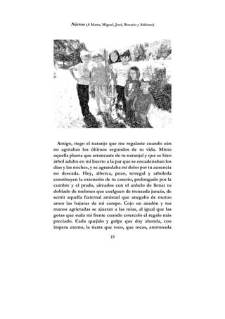 19
Nietos (A María, Miguel, José, Rosario y Adriano)
Amigo, riego el naranjo que me regalaste cuando aún
no agotabas los últimos segundos de tu vida. Mimo
aquella planta que arrancaste de tu naranjal y que se hizo
árbol adulto en mi huerto a la par que se encadenaban los
días y las noches, y se agrandaba mi dolor por tu ausencia
no deseada. Hoy, alberca, pozo, terregal y arboleda
constituyen la extensión de tu caserío, prolongado por la
cumbre y el prado, aireados con el anhelo de llenar tu
doblado de melones que cuelguen de trenzada juncia, de
sentir aquella fraternal amistad que anegaba de mutuo
amor las bajuras de mi campo. Cojo un azadón y tus
manos agrietadas se ajustan a las mías, al igual que las
gotas que suda mi frente cuando estercolo el regalo más
preciado. Cada quejido y golpe que doy ahonda, con
ímpetu eterno, la tierra que toco, que tocas, aterronada
 