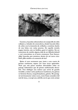 21
Cuevas (A María y José Luis)
Cuentos y leyendas alimentaban mi cuerpecillo de niño
callejero y visitador de estercoleros, donde buscaba hilos
de cobre con la intención de ovillarlos y sentirme dueño
de una bolsa con varias pesetas. En aquella extraña
pugna interior, aún no fatídica, ganó el espíritu. Sin ser
consciente de cambio alguno, dejé de ser Alibabá infantil
y creí convertirme en el joven aventurero Tom Sawyer.
¿Qué buscaba, por entonces, dentro de mi cueva cere-
bral? ¿Mis miedos a la ausencia de luz?
Quiso el azar aventurero que, junto a una caseta de
peones camineros, topara con unas rocas agrietadas.
Noté que mis pasos sonaban abovedados sobre un
paisaje subterráneo que de pronto ambicionaba descu-
brir. Tras doblegar una maleza que servía de guarda
invisible y retirar varios pedruscos tenebrosos, las grietas
se hicieron fisuras, resquebrajaduras, galería. Me persig-
né nerviosamente varias veces, como brujo curandero del
mal de luna, y escupí una salivilla con la que creía arrojar
 
