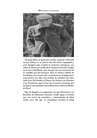 23
Rizo (A Juan, in memoriam)
Tú, Juan Rizo, al igual que antaño, seguirás enriscado
en Las Peñas, en el cabezo alto del marco topográfico,
¿no? Imagino que, cuando la tormenta ennegrece, acá
sobre el oriente, el castillo de Cortegana, buscarás refugio
en la cueva del Monje, que siempre fue una extensión de
tu cortijillo par del barranco. Eres la música callada de
Las Peñas, sin ti serían sólo un desparrame de gigantesca
masa pétrea sin vida, una retahíla de nombres sin alma
nada más. El Castillo, la Víbora, los Praítos, los Puntales
o las Pesebreras ¿qué serían sin el monte tronchado por
tus pasos encaminados hacia Monterrey o hasta la Madre
de Dios?
Hoy he llegado a la esplanada a la que Florentina y tú
llenabais de hermosura humana. Caído sigue el menhir
que nos servía de sentadero; y derrumbado, el árbol
medio seco del que tu compañera retiraba la señal
 