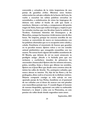 24
convenida y avisadora de la visita inoportuna de una
pareja de guardias civiles. Mientras unos buitres
sobrevuelan los salvajes collados de la fuente del Loro, he
vuelto a escuchar tus sabias palabras envueltas en
serenidades, a embelesarme de cómo las impregnas de
dulzura tras sorber el buche de café que huele a
torrefacto. Siéntate a mi lado, y compartamos del porrón
tragos de Salas, hasta que trabes la lengua y tropieces por
las cerradas trochas que nos llevaban hasta la umbría de
Teodora. Cuéntame historias del Estanquero y de
Marcelino, aunque las hayamos vivido juntos más de diez
lunas. No importa, porque las escenas sencillas de tus
vecinos se convertirán de nuevo en transcendentes con
las palabras ahumadas que se te escaparán entre calada y
calada. Enséñame el muestrario de huesos que guardas
en tu peculiar museo. Quiero volver a ver ese extraño
animal prehistórico que enseguida ensamblas con tus
manos. No temas hurto alguno del maldito mandamás de
El Mustio, que delante de mí no osará arrancarte tu
perdigón amigo. ¡Sácalo a la fachada para que sus
reclamos y cuchicheos inunden de primavera los
ancestrales charnecales! Quiero oler los mismos néctares,
polen, semillas, hojas y frutos que dilatan tus sentidos.
Quiero ser el Juan Rizo que desde estos cotorros airea de
ánimo las calles de Aroche. Tú, autárquico soñador, que
nunca alteras tu interior. Tú, hijo de las flores y de los
pedregales, dime cuál es el secreto de tu disfrute estético.
Déjame compartir contigo tu vida salvaje en este
apartado paraje de Las Peñas, hundirme en el pantanal
de tus cañadas con el deseo de marcar con mis pisadas
este maravilloso paisaje tuyo. Y cuando llegue el instante
de nuestra despedida, aguantaré con rabia tu embestida
fraternal y te dejaré a solas con tu Florentina, en este
paraíso sin vallar desde donde engendras tanto amor.
Septiembre, 2021
 
