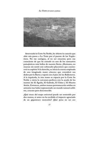 27
La Torre (A Isabel y Julián)
Atravesada la Corte Su Noble, he abierto la cancela que
abre mis pasos a La Torre por el puente de los Yegüe-
rizos. No me santiguo, al no ser creyente; pero soy
consciente de que he entrado en uno de los santuarios
paisajísticos más bellos de nuestra Sierra. ¡Hermano, no
mueras sin sentir este sobresalto placentero que conmo-
verá tu espíritu! A la derecha, se inicia la cuesta empinada
de una imaginada mano cóncava que extenderá sus
dedos por la Barra y topará con el pico de los Ballesteros.
A la izquierda, la otra mano se espacia por la Corte Su
Noble y cierra la curvatura perfecta con la ayuda de los
montes de El Águila, El Galindo, El Chino y El Huerto
Antón. Entonces, ambas manos permanecerán unidas en
armonía tras haber representado un mundo natural subli-
me, cercano pero desconocido.
¿Qué trozo del mapa universal puede ser sostenido por
dos manos, si antes no ha recibido el impacto agraciado
de un gigantesco meteorito? ¡Qué pena no ser ave
 