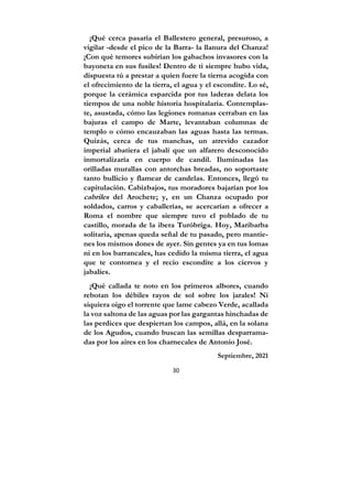 30
¡Qué cerca pasaría el Ballestero general, presuroso, a
vigilar -desde el pico de la Barra- la llanura del Chanza!
¡Con qué temores subirían los gabachos invasores con la
bayoneta en sus fusiles! Dentro de ti siempre hubo vida,
dispuesta tú a prestar a quien fuere la tierna acogida con
el ofrecimiento de la tierra, el agua y el escondite. Lo sé,
porque la cerámica esparcida por tus laderas delata los
tiempos de una noble historia hospitalaria. Contemplas-
te, asustada, cómo las legiones romanas cerraban en las
bajuras el campo de Marte, levantaban columnas de
templo o cómo encauzaban las aguas hasta las termas.
Quizás, cerca de tus manchas, un atrevido cazador
imperial abatiera el jabalí que un alfarero desconocido
inmortalizaría en cuerpo de candil. Iluminadas las
orilladas murallas con antorchas breadas, no soportaste
tanto bullicio y flamear de candelas. Entonces, llegó tu
capitulación. Cabizbajos, tus moradores bajarían por los
cabriles del Arochete; y, en un Chanza ocupado por
soldados, carros y caballerías, se acercarían a ofrecer a
Roma el nombre que siempre tuvo el poblado de tu
castillo, morada de la ibera Turóbriga. Hoy, Maribarba
solitaria, apenas queda señal de tu pasado, pero mantie-
nes los mismos dones de ayer. Sin gentes ya en tus lomas
ni en los barrancales, has cedido la misma tierra, el agua
que te contornea y el recio escondite a los ciervos y
jabalíes.
¡Qué callada te noto en los primeros albores, cuando
rebotan los débiles rayos de sol sobre los jarales! Ni
siquiera oigo el torrente que lame cabezo Verde, acallada
la voz saltona de las aguas por las gargantas hinchadas de
las perdices que despiertan los campos, allá, en la solana
de los Agudos, cuando buscan las semillas desparrama-
das por los aires en los charnecales de Antonio José.
Septiembre, 2021
 