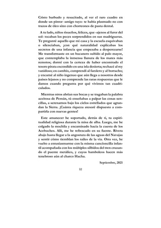 32
Cristo barbudo y resucitado, al ver el raro cuadro en
donde un pintor -amigo tuyo- te había plasmado no con
trazos de óleo sino con chorreones de pasta dental.
A tu lado, niños risueños, felices, que -ajenos al furor del
sol- tocaban los peces sorprendidos en sus madrigueras.
Te pregunté aquello que mi casa y la escuela esquivaban
o silenciaban, ¡con qué naturalidad explicabas los
secretos de una infancia que empezaba a desperezarse!
Me transformaste en un bucanero subido al palo mayor,
que contemplaba la inmensa llanura de los mares más
remotos; dormí con la certeza de haber encontrado el
tesoro pirata escondido en una isla desierta; rechacé al rey
vanidoso; en cambio, comprendí al farolero y al borracho;
y encarné al niño ingenuo que aún llega a nosotros desde
países lejanos y no comprende las raras respuestas que le
damos cuando pregunta por qué vivimos tan cuadri-
culados.
Mientras otros abrían sus bocas y se tragaban la palabra
aceitosa de Pemán, tú enseñabas a palpar las cosas sen-
cillas, a serenarnos bajo los cielos estrellados que agran-
dan la Sierra. ¡Cuánta riqueza atesoré dispuesto a com-
partirla con nuevas gentes!
Este amanecer he soportado, detrás de ti, tu espiri-
tualidad religiosa durante la misa de alba. Luego, me he
colgado la mochila y encaminado hacia la cuesta de los
Acebuches. Allí, me he refrescado en su fuente. Rivera
abajo hasta llegar a la angostura de las aguas del Navajas
y sentir cómo tiemblan los raíles de la vía. Otra vez, he
vuelto a entusiasmarme con la misma cancioncilla infan-
til acompañada con los múltiples silbidos del tren cruzan-
do el puente metálico, y cuyos bamboleos hacen más
tenebroso aún al charco Hacha.
Septiembre, 2021
 