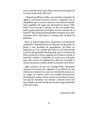 34
como mulo de noria!, ¡qué dulce armonía oír los giros de
la eterna rueda de la vida rural!
Al igual que Platero, Félix, en su trabajo, es hombre de
agalla y acero; pero muestra ternura y elegancia con la
chiquillería que se acerca a abrevar cual si fuesen caballe-
rizas agalladas. El zagal más descarado le tienta: “¡Tío
Félix, saca la navaja y ábrenos en dos una sandía alar-
gada!, ¡quiero pintarme los labios con los azúcares de tu
huerto!”. Oye la llamada del pajarillo volandero, hace diez
montones de la roja azúcar y endulza diez sonrisas de
polluelos.
Hoy, en aquel campo llano, surqueado y con horizonte
al poniente -delimitado por un cañamar, un granado, un
parral y una destilería de aguardiente- los niños no
inquietan ya a las cotolías que iban con el cuello alzado
en busca del gusanillo desamparado que la vertedera de
Félix sacaba de la tierra emposía. En la llanura, donde él
cultivaba cereales y bondades, su noria yace enterrada;
pero, allí, crecen en sabiduría los niños de mi pueblo y
cientos de jóvenes venidos desde los rincones de la Sierra.
¡Qué remanso de paz nos entregó Félix, Estampío!
Aunque no resuenen las cigüeñas en el nidal de la alta
chimenea ni bramen las vacas en el corral del concejo, en
tu campo se cultivan ahora las semillas del porvenir.
Voleadas por manos cultas, crecen con el mismo esmero
con que tú mondabas una naranja e idéntico amor con
que cuidabas al mulo rayado que sacaba el agua profunda
y fría de la noria.
Septiembre, 2021
 