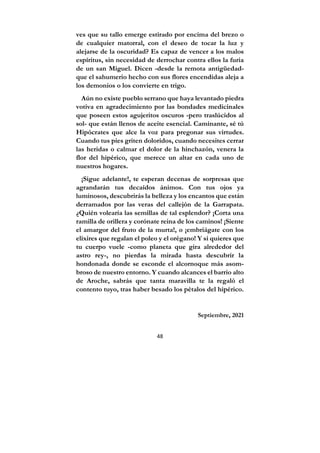 48
ves que su tallo emerge estirado por encima del brezo o
de cualquier matorral, con el deseo de tocar la luz y
alejarse de la oscuridad? Es capaz de vencer a los malos
espíritus, sin necesidad de derrochar contra ellos la furia
de un san Miguel. Dicen -desde la remota antigüedad-
que el sahumerio hecho con sus flores encendidas aleja a
los demonios o los convierte en trigo.
Aún no existe pueblo serrano que haya levantado piedra
votiva en agradecimiento por las bondades medicinales
que poseen estos agujeritos oscuros -pero traslúcidos al
sol- que están llenos de aceite esencial. Caminante, sé tú
Hipócrates que alce la voz para pregonar sus virtudes.
Cuando tus pies griten doloridos, cuando necesites cerrar
las heridas o calmar el dolor de la hinchazón, venera la
flor del hipérico, que merece un altar en cada uno de
nuestros hogares.
¡Sigue adelante!, te esperan decenas de sorpresas que
agrandarán tus decaídos ánimos. Con tus ojos ya
luminosos, descubrirás la belleza y los encantos que están
derramados por las veras del callejón de la Garrapata.
¿Quién volearía las semillas de tal esplendor? ¡Corta una
ramilla de orillera y corónate reina de los caminos! ¡Siente
el amargor del fruto de la murta!, o ¡embriágate con los
elixires que regalan el poleo y el orégano! Y si quieres que
tu cuerpo vuele -como planeta que gira alrededor del
astro rey-, no pierdas la mirada hasta descubrir la
hondonada donde se esconde el alcornoque más asom-
broso de nuestro entorno. Y cuando alcances el barrio alto
de Aroche, sabrás que tanta maravilla te la regaló el
contento tuyo, tras haber besado los pétalos del hipérico.
Septiembre, 2021
 