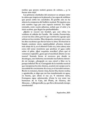 50
molino que pronto molerá granos de cultura…, ¡y la
fuente más vieja!
Las primeras claridades del amanecer se arropan entre
la calma que impera en la plazuela y las capas de neblinas
que posan sobre los castañales. El pueblo aún no ha
abierto la compuerta del bullicio matinal. Ni siquiera una
sola sombra vaga por este espacio terrenal. Un triple
enrejado, entre cuatro pilastras, señala que el cielo y la
tierra acaban, que llegan las profundidades.
¿Quién te excavó tan honda?, que casi robas los
verdores al callejón de Cazalla. He venido, Fuentevieja,
a tocar tus dos caños, por los que vomitas los aguajes que
sobran en los corrales. Muy despacio, enumero uno a uno
los diez escalones que llevan hasta tu alma. El ritual de la
bajada contiene cierta espiritualidad. ¿Cuánta reinará
más abajo de ti, en el abismo? Cada vez, más calma; más
cerca del sonar monótono que produce el agua caída
sobre el pilón. ¡Qué exquisita sencillez! ¿Para qué el
ventanuco tapiado?, ¿para qué el mechinal abierto en tus
muros? Sentado frente al recoveco por donde te
desahogas, creo haberme encontrado tras haberse deteni-
do mi tiempo. ¿Atrapado en una cárcel o libre en la
pampa infinita? No sé. Contagiado de la melodía musical
que interpretan los dos chorros, acaricio mi cuerpo con la
necesidad de cerciorarme de si soy yo el trovador serrano.
Recito tu romance, fuente vieja, fuente fría, fuente oculta;
y agradecido, te digo que me has transformado en agua,
en fuente, que ahora sí soy yo. Y mientras tanto,
Cortegana sigue adormecida. ¡Corre la voz entre tus
hermanas de la Caja, del Prado, de Chanza, del
Altozano…! ¡Despertadla ya, que lleva demasiado tiempo
amodorrada!
Septiembre, 2021
 