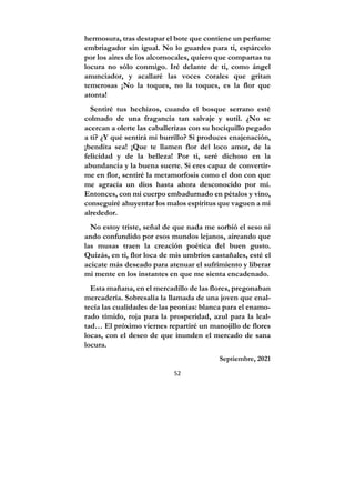 52
hermosura, tras destapar el bote que contiene un perfume
embriagador sin igual. No lo guardes para ti, espárcelo
por los aires de los alcornocales, quiero que compartas tu
locura no sólo conmigo. Iré delante de ti, como ángel
anunciador, y acallaré las voces corales que gritan
temerosas ¡No la toques, no la toques, es la flor que
atonta!
Sentiré tus hechizos, cuando el bosque serrano esté
colmado de una fragancia tan salvaje y sutil. ¿No se
acercan a olerte las caballerizas con su hociquillo pegado
a ti? ¿Y qué sentirá mi burrillo? Si produces enajenación,
¡bendita sea! ¡Que te llamen flor del loco amor, de la
felicidad y de la belleza! Por ti, seré dichoso en la
abundancia y la buena suerte. Si eres capaz de convertir-
me en flor, sentiré la metamorfosis como el don con que
me agracia un dios hasta ahora desconocido por mí.
Entonces, con mi cuerpo embadurnado en pétalos y vino,
conseguiré ahuyentar los malos espíritus que vaguen a mi
alrededor.
No estoy triste, señal de que nada me sorbió el seso ni
ando confundido por esos mundos lejanos, aireando que
las musas traen la creación poética del buen gusto.
Quizás, en ti, flor loca de mis umbríos castañales, esté el
acicate más deseado para atenuar el sufrimiento y liberar
mi mente en los instantes en que me sienta encadenado.
Esta mañana, en el mercadillo de las flores, pregonaban
mercadería. Sobresalía la llamada de una joven que enal-
tecía las cualidades de las peonías: blanca para el enamo-
rado tímido, roja para la prosperidad, azul para la leal-
tad… El próximo viernes repartiré un manojillo de flores
locas, con el deseo de que inunden el mercado de sana
locura.
Septiembre, 2021
 