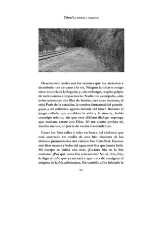 53
Túnel (A Adelina y Augusto)
Desconozco cuáles son las razones que me arrastran a
deambular tan cercano a la vía. Ningún familiar o amigo
tiene anunciada la llegada; y, sin embargo, respiro golpes
de nerviosismo e impaciencia. Nadie me acompaña, sólo
están presentes dos filas de farolas, tres altas moreras, el
reloj París de la estación, la sombra fantasmal del guarda-
gujas y mi arrítmica agonía delante del túnel. Durante el
juego callado que entablan la vida y la muerte, hablo
conmigo mismo; sin que este diáfano diálogo suponga
que mañana estaré con Dios. Ni me siento profeta ni,
mucho menos, un poeta de versos trascendentes.
Cruzo los fríos railes y salto en busca del chabuco que
está soterrado en medio de una fría trinchera de los
últimos promontorios del cabezo San Cristóbal. Cuenco
mis frías manos y bebo del agua más fría que jamás bebí.
Mi cuerpo se enfría aún más. ¡Cuánto frío en la fría
mañana! ¿Por qué tanta fría reiteración? No sé, frío, frío,
le digo al niño que ya no está y que trata de averiguar el
enigma de la fría adivinanza. En cambio, sí he iniciado la
 