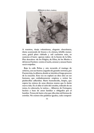 55
Alfarero (A Beli y Andrés)
A vosotros, tinaja voluminosa, elegante chocolatera,
dama acantarada de brazos a la cintura, lebrillo matan-
cero, grácil plato vidriado y mil cacharros más, os
sustenta el barro -apenas rojizo- de la fuente de la Gila.
Pies descalzos -de los Pulgita, de Elías, de los Morito o
del joven Farolero- contra el suelo, amasar y amasar hasta
sacar empellas.
Bajo la calle Peñas y aún recuerdo el trasiego de
arrieros, con sus burros cargados de grandes terrones, por
Fuentevieja, la alfarera, donde se iniciaba el largo proceso
de la creación. Esta vez no soplará un dios sino un ser
humano, que cuidadosamente empieza a retirar las
piedrecillas adheridas. Barro humedecido, limpio, que
espera los mimos de unas diestras manos que le darán
nueva vida. Es el alfar el cielo del creador, rodeado de un
torno, la cabezuela, la tarima… Alfareros de Cortegana
hechos a base de amor familiar u obligados por el
hambre. Versos de barro a los que ellos dan mil formas de
estrofas. No existen dos palabras iguales, cada composi-
 