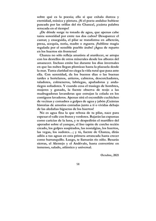 58
sobre qué es la poesía; ella sí que exhala dureza y
eternidad, música y pintura. ¡Si el poeta andaluz hubiese
paseado por las orillas del río Chanza!, ¡cuánta palabra
retocada en el tiempo!
¿De dónde surge tu tonada de agua, que apenas cabe
tanta sonoridad por entre tus dos caños? Desaparece el
cantar; y enseguida, el pilar se transforma en albercón,
presa, acequia, noria, madre o regaera. ¡Sublime magia
regalada por el sensible pueblo árabe! ¡Agua de reparto
en los huertos sin fronteras!
Chanza no sólo refleja amatista al atardecer, se arropa
con los destellos de otros minerales desde los albores del
amanecer. Incluso emite luz durante los días invernales
en que las nubes llegan plomizas hasta la plazuela desde
la mar. Tanta claridad no ciega la vida rural que pasa ante
ella. Con serenidad, da los buenos días o las buenas
tardes a hortelanos, arrieros, cabreros, descorchadores,
taladores, colmeneros, labriegas, apañadoras y anda-
riegos soñadores. Y cuando cesa el trasiego de hombres,
mujeres y ganado, la fuente observa de reojo a las
madrugadoras lavanderas que estrujan la colada en los
contiguos lavaderos. Apenas oirá el escondido cuchicheo
de vecinas y comadres a golpes de agua y jabón ¡Cuántas
historias de amoríos contadas junto a ti o vividas debajo
de las aledañas higueras de los huertos!
No es agua fina la que rebosa de tu pilar, nace para
espesar el valle con frutos y verdores. Bajarán las espumas
como caricias de la luna, y te despedirán el martilleo del
aperador sobre el yunque, el liso tapón de corcho recién
creado, los golpes suspirados, las nostalgias, los huertos,
las vegas, los sudores…; y tú, fuente de Chanza, dirás
adiós a tus aguas en esta primera arrancada hasta crecer
como barranquillo. Luego, te llamarán río niño. Besarás
sierras, el Alentejo y el Andévalo, hasta convertirte en
inmenso, salado, atlántico y universal.
Octubre, 2021
 