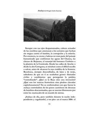 61
Atalaya (A Sergio Lobo García)
Siempre con tus ojos desparramados, cabezo avisador
de las zozobras que amenazan a los serranos que luchan
sin tregua contra el hambre, la corrupción y la miseria.
Por entonces, tu cresta y laderas no eran parte del paisaje
humanizado que conforman las aguas del Chanza, las
chozas de Bejarano, el naranjal del barranco Umbrizo o
la planicie de la Contienda. Desde las calles de Aroche o
desde la alta Cortegana, te miraban como el difícil escollo
a salvar, antes de alcanzar la raya maldita de la frontera.
Recelosos, siempre desconfiados, de lejos y de reojo,
sabedores de que en ti se ocultaban gentes -llamadas
civiles y carabineros- que perseguían la palabra
“contrabando”. ¿Qué es la Raya sino una invención?
¿Qué son los marcos fronterizos sino piedras clavadas
caprichosamente? No se conformaban con que fueras la
atalaya controladora de los pasos cautelosos de decenas
de hombres descamisados, que se movían libremente por
entre los matracales de un mundo de sierras.
¡Atalaya de día, pero también durante la noche inde-
pendiente y vagabunda!, a tus pies -en el marco 1006- el
 