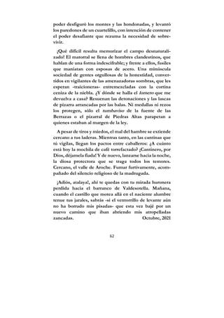 62
poder desfiguró los montes y las hondonadas, y levantó
los paredones de un cuartelillo, con intención de contener
el poder desafiante que rezuma la necesidad de sobre-
vivir.
¡Qué difícil resulta memorizar el campo desnaturali-
zado! El matorral se llena de hombres clandestinos, que
hablan de una forma indescifrable; y frente a ellos, fusiles
que maniatan con esposas de acero. Una minúscula
sociedad de gentes orgullosas de la honestidad, conver-
tidos en vigilantes de las amenazadoras sombras, que les
esperan -traicioneras- entremezcladas con la cortina
ceniza de la niebla. ¿Y dónde se halla el lomero que me
devuelva a casa? Resuenan las detonaciones y las lascas
de pizarra arrancadas por las balas. Ni medallas ni rezos
los protegen, sólo el tumbaviso de la fuente de las
Berrazas o el pizarral de Piedras Altas parapetan a
quienes estaban al margen de la ley.
A pesar de tiros y miedos, el mal del hambre se extiende
cercano a tus laderas. Mientras tanto, en las cantinas que
tú vigilas, llegan los pactos entre caballeros: ¿A cuánto
está hoy la mochila de café torrefactado? ¡Cantinero, por
Dios, déjamela fiada! Y de nuevo, lanzarse hacia la noche,
la diosa protectora que se traga todos los temores.
Cercano, el valle de Aroche. Fumar furtivamente, acom-
pañado del silencio religioso de la madrugada.
¡Adiós, atalaya!, ahí te quedas con tu mirada huronera
perdida hacia el barranco de Valdesotella. Mañana,
cuando el castillo que motea allá en el naciente alumbre
tenue tus jarales, sabrás -si el ventorrillo de levante aún
no ha borrado mis pisadas- que esta vez bajé por un
nuevo camino que iban abriendo mis atropelladas
zancadas. Octubre, 2021
 