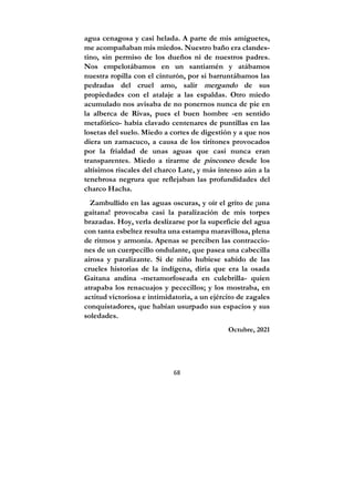 68
agua cenagosa y casi helada. A parte de mis amiguetes,
me acompañaban mis miedos. Nuestro baño era clandes-
tino, sin permiso de los dueños ni de nuestros padres.
Nos empelotábamos en un santiamén y atábamos
nuestra ropilla con el cinturón, por si barruntábamos las
pedradas del cruel amo, salir mergando de sus
propiedades con el atalaje a las espaldas. Otro miedo
acumulado nos avisaba de no ponernos nunca de pie en
la alberca de Rivas, pues el buen hombre -en sentido
metafórico- había clavado centenares de puntillas en las
losetas del suelo. Miedo a cortes de digestión y a que nos
diera un zamacuco, a causa de los tiritones provocados
por la frialdad de unas aguas que casi nunca eran
transparentes. Miedo a tirarme de pinconeo desde los
altísimos riscales del charco Late, y más intenso aún a la
tenebrosa negrura que reflejaban las profundidades del
charco Hacha.
Zambullido en las aguas oscuras, y oír el grito de ¡una
gaitana! provocaba casi la paralización de mis torpes
brazadas. Hoy, verla deslizarse por la superficie del agua
con tanta esbeltez resulta una estampa maravillosa, plena
de ritmos y armonía. Apenas se perciben las contraccio-
nes de un cuerpecillo ondulante, que pasea una cabecilla
airosa y paralizante. Si de niño hubiese sabido de las
crueles historias de la indígena, diría que era la osada
Gaitana andina -metamorfoseada en culebrilla- quien
atrapaba los renacuajos y pececillos; y los mostraba, en
actitud victoriosa e intimidatoria, a un ejército de zagales
conquistadores, que habían usurpado sus espacios y sus
soledades.
Octubre, 2021
 