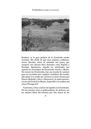 71
Contienda (A mi padre, in memoriam)
Perderse en la gran planicie de la Contienda resulta
excitante. Me olvido de que unos mojones, artificiosa-
mente clavados, traten de intimidar mis pasos, que
marquen una ilusoria línea fronteriza entre España y
Portugal. Igualmente, repudio las alambradas que
separan los municipios de Encinasola, Aroche y Moura.
No existen tres Contiendas, hay una maraña de caminos
para ser recorridos por cualquier ciudadano del mundo.
¿De quién es la senda que atraviesa el arroyo Gamos por
Charco Redondo y lleva a Barrancos? ¿A quién pertene-
cen los del Toril de la Mecha, Topal Alto o el sendero del
arroyo Persegueiro?
Caminante, sí hay caminos sin tapiales en la Contienda.
No los trazaron reyes ni gobernadores. Se abrieron con
los andares libres del hambre; por ello, huyen de las
 