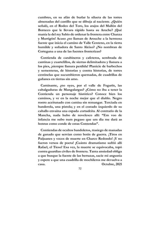 72
cumbres, en su afán de burlar la silueta de las torres
almenadas del castillo que se dibuja al naciente. ¿Quién
señaló, en el Rodeo del Toro, los atajos del Mallón del
Borneco que le llevara rápido hasta su Aroche? ¡Qué
manía la del rey Sabio de ordenar la frontera entre Chanza
y Murtigón! Acaso ¿no llaman de Arouche a la hermosa
fuente que inicia el camino de Valle Centeno, en la tierra
humilde y soñadora de Santo Aleixo? ¿No nombran de
Cortegana a una de las fuentes fronterizas?
Contienda de carabineros y cafeteros, sembrada de
cantinas y cuartelillos, de sierras delimitadora y llanura a
los pies, ¡siempre llanura perdida! Planicie de barbechos
y sementeras, de historias y contra historias, de torres
centinelas que sucumbieron quemadas, de cuadrillas de
gañanes en tierras sin amo.
Caminante, ¿no oyes, por el valle de Fogarín, las
cabalgaduras de Mangalargas? ¿Cómo no iba a tener la
Contienda un personaje histórico? Conoce bien los
caminos, y ve en la noche mejor que el diablo. Negro
rostro aceitunado con camisa sin remangar. Terciada en
banderola, una pistola; y en el costado izquierdo de su
caballo envaina una espada cortadeira. Al contrario de la
Mancha, nada hubo de novelesco allí: “Em voo de
infancia me subo num pegaso que um dia me dará as
honras como conde de estas Contendas”.
Contiendas de ocultos bandoleros, trasiego de manadas
de ganado que servían como botín de guerra. ¡Tiros en
Paijuanes y voces de muerte en Charco Redondo! ¡Y no
fueron versos de poeta! ¡Cuánto dramatismo sufrió allí
Rafael, el Tieso! Esa vez, la muerte se equivocaba, topó
contra guardias civiles de frontera. Tanta ansiedad obliga
a que busque la fuente de las berrazas, sacie mi angustia
y espere a que una cuadrilla de mochileros me devuelva a
casa. Octubre, 2021
 