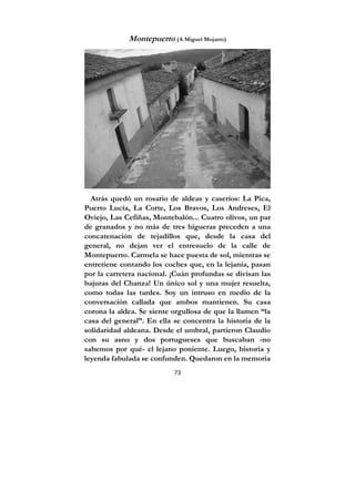 73
Montepuerto (A Miguel Mojarro)
Atrás quedó un rosario de aldeas y caseríos: La Pica,
Puerto Lucía, La Corte, Los Bravos, Los Andreses, El
Oviejo, Las Cefiñas, Montebalón... Cuatro olivos, un par
de granados y no más de tres higueras preceden a una
concatenación de tejadillos que, desde la casa del
general, no dejan ver el entresuelo de la calle de
Montepuerto. Carmela se hace puesta de sol, mientras se
entretiene contando los coches que, en la lejanía, pasan
por la carretera nacional. ¡Cuán profundas se divisan las
bajuras del Chanza! Un único sol y una mujer resuelta,
como todas las tardes. Soy un intruso en medio de la
conversación callada que ambos mantienen. Su casa
corona la aldea. Se siente orgullosa de que la llamen “la
casa del general”. En ella se concentra la historia de la
solidaridad aldeana. Desde el umbral, partieron Claudio
con su asno y dos portugueses que buscaban -no
sabemos por qué- el lejano poniente. Luego, historia y
leyenda fabulada se confunden. Quedaron en la memoria
 