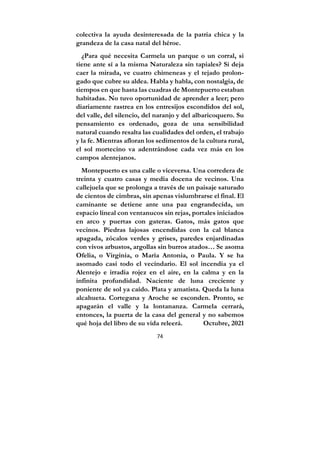 74
colectiva la ayuda desinteresada de la patria chica y la
grandeza de la casa natal del héroe.
¿Para qué necesita Carmela un parque o un corral, si
tiene ante sí a la misma Naturaleza sin tapiales? Si deja
caer la mirada, ve cuatro chimeneas y el tejado prolon-
gado que cubre su aldea. Habla y habla, con nostalgia, de
tiempos en que hasta las cuadras de Montepuerto estaban
habitadas. No tuvo oportunidad de aprender a leer; pero
diariamente rastrea en los entresijos escondidos del sol,
del valle, del silencio, del naranjo y del albaricoquero. Su
pensamiento es ordenado, goza de una sensibilidad
natural cuando resalta las cualidades del orden, el trabajo
y la fe. Mientras afloran los sedimentos de la cultura rural,
el sol mortecino va adentrándose cada vez más en los
campos alentejanos.
Montepuerto es una calle o viceversa. Una corredera de
treinta y cuatro casas y media docena de vecinos. Una
callejuela que se prolonga a través de un paisaje saturado
de cientos de cimbras, sin apenas vislumbrarse el final. El
caminante se detiene ante una paz engrandecida, un
espacio lineal con ventanucos sin rejas, portales iniciados
en arco y puertas con gateras. Gatos, más gatos que
vecinos. Piedras lajosas encendidas con la cal blanca
apagada, zócalos verdes y grises, paredes enjardinadas
con vivos arbustos, argollas sin burros atados… Se asoma
Ofelia, o Virginia, o María Antonia, o Paula. Y se ha
asomado casi todo el vecindario. El sol incendia ya el
Alentejo e irradia rojez en el aire, en la calma y en la
infinita profundidad. Naciente de luna creciente y
poniente de sol ya caído. Plata y amatista. Queda la luna
alcahueta. Cortegana y Aroche se esconden. Pronto, se
apagarán el valle y la lontananza. Carmela cerrará,
entonces, la puerta de la casa del general y no sabemos
qué hoja del libro de su vida releerá. Octubre, 2021
 