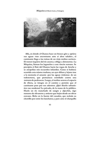 83
Máquina (A María Luisa y Eulogio)
Allá, en donde el Chanza hace un brusco giro y aprieta
sus aguas -tras encontrarse ante sí altos taludes-, el
caminante llega a las ruinas de un viejo molino aceitero.
El rumor inquieto del río asusta y obliga a detenerme. La
Máquina, llaman los lugareños a este rincón serrano. Se
precipita el fluir del Chanza hacia las vegas de Aroche y
se atropellan mis recuerdos infantiles. Como si hubiese
ocurrido esta misma mañana, un ayer difuso y lejano trae
a la memoria el arrastre -por las aguas violentas- de un
todoterreno, que permanece estrellado contra una
torronta de pedruscos. Luego, el molino serena el espacio
de ribera, se integra en el camino y permite que el
caminante pase por sus adentros. ¡Qué diseño urbanís-
tico tan moderno! Lo privado, de la mano de lo público.
Huelo un río manchado de sangre y alpechín, oigo
rumores de olivareros y arrieros que bajan desde un olivar
cercano. Bebo en la fuente del cazador, que resbala su
chorrillo por entre los lanchares; y paro ante el charquillo
 