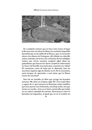 85
Horca (A Venancio García Palomo)
Si a cualquier serrano que no haya visto nunca el lugar
lo llevaran ante el cabezo la Horca, le resultaría imposible
descubrir que no ha salido de la Sierra, y que se encuentra
ahora a las afueras de Cortegana. ¿En dónde un cabecillo
yelmo, redondo, sin la luz y los contrastes de los múltiples
colores que avivan nuestros campos? ¿Qué dirán las
golondrinas que buscan los aleros cuando lo sobrevuelan
en busca del barrillo necesario para construir sus nidos?
El caminante, antes de bajar por la Alameda, trata de
encontrar siquiera algo de lirismo en él. No lo encuentro,
¿seré incapaz de apreciarlo o será cierto que la Horca
carece de encantos?
Saco de mi mochila un libro que recoge las leyendas
serranas. Me sitúa en el lejano siglo XV. Una mujer libre
y segura de sí -por entonces la llamarían mujer maléfica
que hace pactos con el demonio, una bruja mala y fea que
monta en escoba- vivía en el único montecillo que había
en un cabezo arbolado de encinas. Desconozco cómo lo
llamaban los lugareños, al igual que no sé el nombre de
 