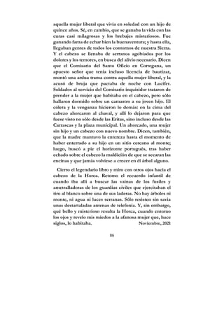 86
aquella mujer liberal que vivía en soledad con un hijo de
quince años. Sé, en cambio, que se ganaba la vida con las
curas casi milagrosas y los brebajes misteriosos. Fue
ganando fama de echar bien la buenaventura; y hasta ella,
llegaban gentes de todos los contornos de nuestra Sierra.
Y el cabezo se llenaba de serranos agobiados por los
dolores y los temores, en busca del alivio necesario. Dicen
que el Comisario del Santo Oficio en Cortegana, un
apuesto señor que tenía incluso licencia de bautizar,
montó una ardua trama contra aquella mujer liberal, y la
acusó de bruja que pactaba de noche con Lucifer.
Soldados al servicio del Comisario inquisidor trataron de
prender a la mujer que habitaba en el cabezo, pero sólo
hallaron dormido sobre un camastro a su joven hijo. El
cólera y la venganza hicieron lo demás: en la cima del
cabezo ahorcaron al chaval, y allí lo dejaron para que
fuese visto no sólo desde las Eritas, sino incluso desde las
Carrascas y la plaza municipal. Un ahorcado, una mujer
sin hijo y un cabezo con nuevo nombre. Dicen, también,
que la madre mantuvo la entereza hasta el momento de
haber enterrado a su hijo en un sitio cercano al monte;
luego, buscó a pie el horizonte portugués, tras haber
echado sobre el cabezo la maldición de que se secaran las
encinas y que jamás volviese a crecer en él árbol alguno.
Cierro el legendario libro y miro con otros ojos hacia el
cabezo de la Horca. Retomo el recuerdo infantil de
cuando iba allí a buscar las vainas de los fusiles y
ametralladoras de los guardias civiles que ejercitaban el
tiro al blanco sobre una de sus laderas. No hay árboles ni
monte, ni agua ni luces serranas. Sólo resisten sin savia
unas destartaladas antenas de telefonía. Y, sin embargo,
qué bello y misterioso resulta la Horca, cuando entorno
los ojos y revelo mis miedos a la afanosa mujer que, hace
siglos, lo habitaba. Noviembre, 2021
 