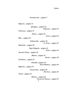 9
Índice
Introducción… página 7
Higuera… página 11
Quejigos… página 13
Orquesta… página 15
Colmenar… página 17
Nietos… página 19
Cueva…página 21
Rizo… página 23
Valdesotella… página 25
La Torre… página 27
Marbarba… página 29
Pepe Delgado… página 31
Noria… página 33
Antonio Carlos… página 35
Bájena… página 37
Hurón… página 39
Caballona… página 41
Hornillo…página 43
Santa Bárbara… página 45
Hipérico… página 47
Fuentevieja… página 49
Flor loca… página 51
Túnel… página 53
Alfarero… página 55
Fuente de Chanza… página 57
 