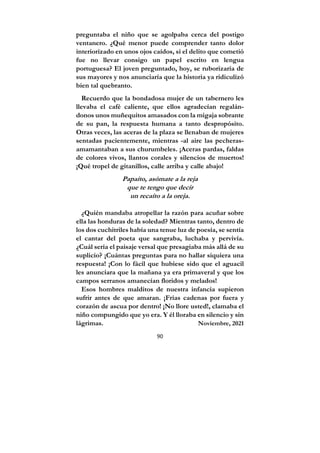 90
preguntaba el niño que se agolpaba cerca del postigo
ventanero. ¿Qué menor puede comprender tanto dolor
interiorizado en unos ojos caídos, si el delito que cometió
fue no llevar consigo un papel escrito en lengua
portuguesa? El joven preguntado, hoy, se ruborizaría de
sus mayores y nos anunciaría que la historia ya ridiculizó
bien tal quebranto.
Recuerdo que la bondadosa mujer de un tabernero les
llevaba el café caliente, que ellos agradecían regalán-
donos unos muñequitos amasados con la migaja sobrante
de su pan, la respuesta humana a tanto despropósito.
Otras veces, las aceras de la plaza se llenaban de mujeres
sentadas pacientemente, mientras -al aire las pecheras-
amamantaban a sus churumbeles. ¡Aceras pardas, faldas
de colores vivos, llantos corales y silencios de muertos!
¡Qué tropel de gitanillos, calle arriba y calle abajo!
Papaíto, asómate a la reja
que te tengo que decir
un recaíto a la oreja.
¿Quién mandaba atropellar la razón para acuñar sobre
ella las honduras de la soledad? Mientras tanto, dentro de
los dos cuchitriles había una tenue luz de poesía, se sentía
el cantar del poeta que sangraba, luchaba y pervivía.
¿Cuál sería el paisaje versal que presagiaba más allá de su
suplicio? ¡Cuántas preguntas para no hallar siquiera una
respuesta! ¡Con lo fácil que hubiese sido que el aguacil
les anunciara que la mañana ya era primaveral y que los
campos serranos amanecían floridos y melados!
Esos hombres malditos de nuestra infancia supieron
sufrir antes de que amaran. ¡Frías cadenas por fuera y
corazón de ascua por dentro! ¡No llore usted!, clamaba el
niño compungido que yo era. Y él lloraba en silencio y sin
lágrimas. Noviembre, 2021
 