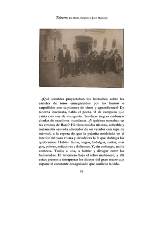 93
Taberna (A María Amparo y José Manuel)
¿Qué sombras proyectaban los borrachos sobre los
carteles de toros ennegrecidos por los humos o
sarpullidos con salpicones de vinos y aguardientes? De
taberna insensata, habla el poeta. O de zampuzo que
canta con voz de orangután. Sombras negras emborra-
chadas de oraciones mundanas. ¿Y quiénes moraban en
las ermitas de Baco? He visto mucha tristeza, soberbia y
melancolía sentada alrededor de un velador con tapa de
mármol, a la espera de que la pajarita modelada en el
interior del vaso volara y devolviera la fe que doblega los
quebrantos. Hablan fieros, vagos, hidalgos, rudos, ma-
gos, pobres, soñadores y dolientes. Y, sin embargo, nadie
contesta. Todos a una, a hablar y divagar entre las
humaredas. El tabernero baja el telón mañanero, y allí
están prestos a interpretar los diretes del gran teatro que
supone el constante desaguisado que conlleva la vida.
 