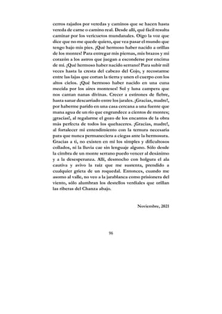 96
cerros rajados por veredas y caminos que se hacen hasta
vereda de carne o camino real. Desde allí, qué fácil resulta
caminar por los vericuetos mundanales. Oigo la voz que
dice que no me quede quieto, que vea pasar el mundo que
tengo bajo mis pies. ¡Qué hermoso haber nacido a orillas
de los montes! Para entregar mis piernas, mis brazos y mi
corazón a los astros que juegan a esconderse por encima
de mí. ¡Qué hermoso haber nacido serrano! Para subir mil
veces hasta la cresta del cabezo del Cojo, y recostarme
entre las lajas que cortan la tierra y unen el cuerpo con los
altos cielos. ¡Qué hermoso haber nacido en una cuna
mecida por los aires monteses! Sol y luna campera que
nos cantan nanas divinas. Crecer a estirones de fiebre,
hasta sanar descarriado entre los jarales. ¡Gracias, madre!,
por haberme parido en una casa cercana a una fuente que
mana agua de un río que engrandece a cientos de montes;
¡gracias!, al regalarme el gozo de los encantos de la obra
más perfecta de todos los quehaceres. ¡Gracias, madre!,
al fortalecer mi entendimiento con la ternura necesaria
para que nunca permaneciera a ciegas ante la hermosura.
Gracias a ti, no existen en mí los simples y dificultosos
collados, ni la lluvia cae sin lenguaje alguno. Sólo desde
la cimbra de un monte serrano puedo vencer al desánimo
y a la desesperanza. Allí, desmocho con holgura el ala
cautiva y avivo la raíz que me sustenta, prendido a
cualquier grieta de un roquedal. Entonces, cuando me
asomo al valle, no veo a la jarablanca como prisionera del
viento, sólo alumbran los destellos verdiales que orillan
las riberas del Chanza abajo.
Noviembre, 2021
 